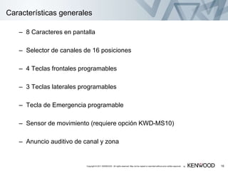 16
Características generales
– 8 Caracteres en pantalla
– Selector de canales de 16 posiciones
– 4 Teclas frontales programables
– 3 Teclas laterales programables
– Tecla de Emergencia programable
– Sensor de movimiento (requiere opción KWD-MS10)
– Anuncio auditivo de canal y zona
16Copyright © 2011 KENWOOD All rights reserved. May not be copied or reprinted without prior written approval.
 