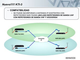 Nuevo!!!!! KTI-3
– COMPATIBILIDAD
• SE PUEDE INCORPORAR A SISTEMAS IP EXISTENTES CON
REPETIDORES NXR-700/800 ¡INCLUSO REPETIDORES DE BANDA UHF
CON REPETIDORES DE BANDA VHF Y VICEVERSA!
Conexión
IP
NXR-710 (VHF)
NXR-810 (UHF)
NXR-800 (UHF)
NXR-700 (VHF)
 