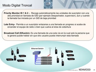 Copyright © 2005 KENWOOD All rights reserved. May not be copied or reprinted without prior written approval. 46
Modo Digital Troncal
Priority Monitor ID 1 & 2 – Recoge automáticamente las unidades de suscriptor con una
alta prioridad en llamada de GID (por ejemplo Despachador, supervisor), aun y cuando
la llamada fue iniciada por un GID de baja prioridad
Late Entry- Permite a un suscriptor enlazarse a una llamada en progreso si acaba de
encender el equipo de radio o bien que vuelva al área de cobertura
Broadcast Call (Difusión)- Es una llamada de una sola vía en la cual solo la persona que
la genera puede hablar sin que otro usuario pueda interrumpir esta llamada
Ethernet Switch
 