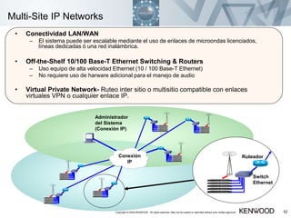 Copyright © 2005 KENWOOD All rights reserved. May not be copied or reprinted without prior written approval. 52
Multi-Site IP Networks
• Conectividad LAN/WAN
– El sistema puede ser escalable mediante el uso de enlaces de microondas licenciados,
líneas dedicadas ó una red inalámbrica.
• Off-the-Shelf 10/100 Base-T Ethernet Switching & Routers
– Uso equipo de alta velocidad Ethernet (10 / 100 Base-T Ethernet)
– No requiere uso de harware adicional para el manejo de audio
• Virtual Private Network- Ruteo inter sitio o multisitio compatible con enlaces
virtuales VPN o cualquier enlace IP.
Conexión
IP
Ruteador
Switch
Ethernet
Administrador
del Sistema
(Conexión IP)
 