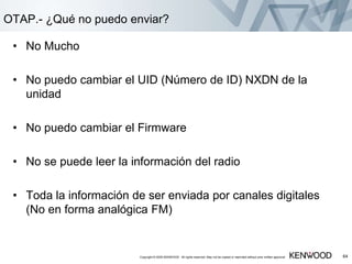 • No Mucho
• No puedo cambiar el UID (Número de ID) NXDN de la
unidad
• No puedo cambiar el Firmware
• No se puede leer la información del radio
• Toda la información de ser enviada por canales digitales
(No en forma analógica FM)
Copyright © 2005 KENWOOD All rights reserved. May not be copied or reprinted without prior written approval. 64
OTAP.- ¿Qué no puedo enviar?
 