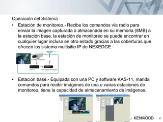 Operación del Sistema
• Estación de monitoreo.- Recibe los comandos vía radio para
enviar la imagen capturada o almacenada en su memoria (8MB) a
la estación base, la estación de monitoreo se puede encontrar en
cualquier lugar incluso en otro estado gracias a las coberturas que
ofrecen los sistema multisitio IP de NEXEDGE
• Estación base.- Equipada con una PC y software KAS-11, manda
comandos para recibir imágenes de una o varias estaciones de
monitoreo, tiene la capacidad de almacenamiento de imágenes.
Copyright © 2005 KENWOOD All rights reserved. May not be copied or reprinted without prior written approval. 67
 