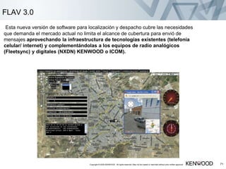 Copyright © 2005 KENWOOD All rights reserved. May not be copied or reprinted without prior written approval. 71
FLAV 3.0
Esta nueva versión de software para localización y despacho cubre las necesidades
que demanda el mercado actual no limita el alcance de cubertura para envió de
mensajes aprovechando la infraestructura de tecnologías existentes (telefonía
celular/ internet) y complementándolas a los equipos de radio analógicos
(Fleetsync) y digitales (NXDN) KENWOOD o ICOM).
 