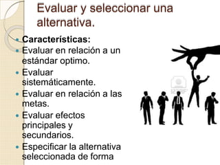 Evaluar y seleccionar una
alternativa.
 Características:
 Evaluar en relación a un
estándar optimo.
 Evaluar
sistemáticamente.
 Evaluar en relación a las
metas.
 Evaluar efectos
principales y
secundarios.
 Especificar la alternativa
seleccionada de forma
 