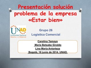 Presentación solución
problema de la empresa
«Estar bien»
Grupo 26
Logística Comercial
Carolina Tamayo
María Betsabe Giraldo
Lina María Antorteza
Bogotá, 18 junio de 2014. UNAD.
 