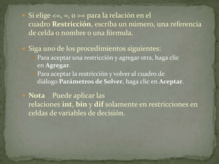  Si elige <=, =, o >= para la relación en el 
cuadro Restricción, escriba un número, una referencia 
de celda o nombre o una fórmula. 
 Siga uno de los procedimientos siguientes: 
 Para aceptar una restricción y agregar otra, haga clic 
en Agregar. 
 Para aceptar la restricción y volver al cuadro de 
diálogo Parámetros de Solver, haga clic en Aceptar. 
 Nota Puede aplicar las 
relaciones int, bin y dif solamente en restricciones en 
celdas de variables de decisión. 
 