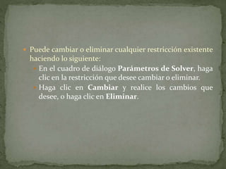 Puede cambiar o eliminar cualquier restricción existente 
haciendo lo siguiente: 
 En el cuadro de diálogo Parámetros de Solver, haga 
clic en la restricción que desee cambiar o eliminar. 
 Haga clic en Cambiar y realice los cambios que 
desee, o haga clic en Eliminar. 
 