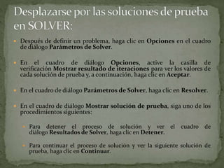  Después de definir un problema, haga clic en Opciones en el cuadro 
de diálogo Parámetros de Solver. 
 En el cuadro de diálogo Opciones, active la casilla de 
verificación Mostrar resultado de iteraciones para ver los valores de 
cada solución de prueba y, a continuación, haga clic en Aceptar. 
 En el cuadro de diálogo Parámetros de Solver, haga clic en Resolver. 
 En el cuadro de diálogo Mostrar solución de prueba, siga uno de los 
procedimientos siguientes: 
 Para detener el proceso de solución y ver el cuadro de 
diálogo Resultados de Solver, haga clic en Detener. 
 Para continuar el proceso de solución y ver la siguiente solución de 
prueba, haga clic en Continuar. 
 