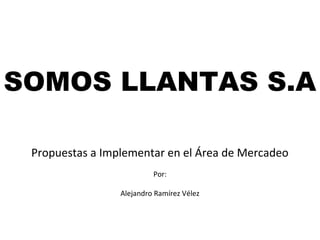 SOMOS LLANTAS S.A
Propuestas a Implementar en el Área de Mercadeo
Por:
Alejandro Ramírez Vélez

 