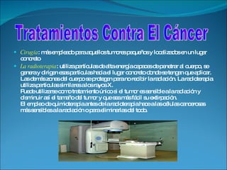 Cirugía : más empleado para aquellos tumores pequeños y localizados en un lugar concreto La radioterapia : utiliza partículas de alta energía capaces de penetrar al cuerpo, se genera y dirigen esas partículas hacia el lugar concreto donde se tengan que aplicar. Las demás zonas del cuerpo se protegen para no recibir la radiación. La radioterapia utiliza partículas similares a los rayos X. Puede utilizarse como tratamiento único si el tumor es sensible a la radiación y disminuir así el tamaño del tumor y que sea más fácil su extirpación. El empleo de quimioterapia antes de la radioterapia hace a las células cancerosas más sensibles a la radiación o para eliminarlas del todo. Tratamientos Contra El Cáncer 