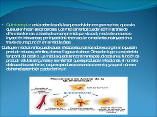 Quimioterapia  :   actúa sobre las células que se dividen con gran rapidez, que es lo que suelen hacer las cancerosas. Los medicamentos pueden administrarse de diferentes formas: a través de un comprimido por vía oral; mediante un suero o inyección intravenosa; por inyección intramuscular o mediante una inyección a través de una punción en la médula ósea.  Cualquier medicamento puede causar efectos secundarios sobre su organismo pueden producir náuseas, vómitos, diarrea, llagas en la boca. Otros dan lugar a una pérdida temporal del cabello. La médula queda temporalmente perjudicada en su función de producir células sanguíneas y es más fácil que se produzcan infecciones, el número de leucocitos es inferior, o que se produzca cansancio o anemia, ya que el número de hematíes también puede disminuir. 