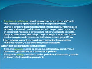 Trasplante de médula ósea : se realiza cuando se ha producido un daño en la médula ósea que le impida realizar las funciones que antes ya hacia. Cuando el cáncer no desaparece con una dosis moderada de quimioterapia y se requiere, para la curación, administrar otra mucho mayor, junto con el empleo en ocasiones de radioterapia, será necesario realizar un trasplante de médula ósea porque ésta va a ser destruida por la quimioterapia. Las células madre se pueden conseguir directamente de la médula ósea o de la sangre periférica. Hay que extraer  casi un litro de médula, por este motivo hay que realizar múltiples pinchazos y el paciente tiene que estar anestesiado. Existen dos tipos de trasplante de células madre: Trasplante  alogénico : usando las células que se trasplantan, sean de médula ósea o de sangre periférica casi idéntica a la del paciente El trasplante  autólogo : se realiza cuando el paciente no tiene donante  y consiste en obtener médula ósea del propio paciente 
