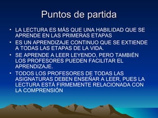 Puntos de partidaPuntos de partida
• LA LECTURA ES MÁS QUE UNA HABILIDAD QUE SE
APRENDE EN LAS PRIMERAS ETAPAS
• ES UN APRENDIZAJE CONTINUO QUE SE EXTIENDE
A TODAS LAS ETAPAS DE LA VIDA.
• SE APRENDE A LEER LEYENDO, PERO TAMBIÉN
LOS PROFESORES PUEDEN FACILITAR EL
APRENDIZAJE.
• TODOS LOS PROFESORES DE TODAS LAS
ASIGNATURAS DEBEN ENSEÑAR A LEER, PUES LA
LECTURA ESTÁ FIRMEMENTE RELACIONADA CON
LA COMPRENSIÓN
 