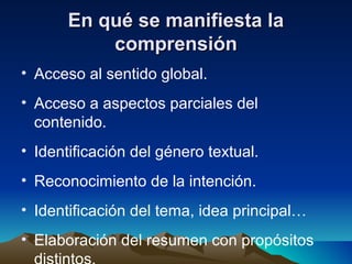 En qué se manifiesta laEn qué se manifiesta la
comprensióncomprensión
• Acceso al sentido global.
• Acceso a aspectos parciales del
contenido.
• Identificación del género textual.
• Reconocimiento de la intención.
• Identificación del tema, idea principal…
• Elaboración del resumen con propósitos
 