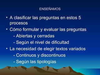 ENSEÑAMOSENSEÑAMOS
• A clasificar las preguntas en estos 5
procesos
• Cómo formular y evaluar las preguntas
- Abiertas y cerradas
- Según el nivel de dificultad
• La necesidad de elegir textos variados
- Continuos y discontinuos
- Según las tipologías
 