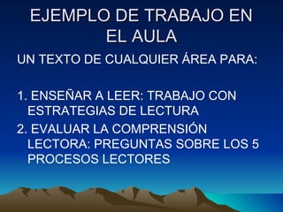 EJEMPLO DE TRABAJO ENEJEMPLO DE TRABAJO EN
EL AULAEL AULA
UN TEXTO DE CUALQUIER ÁREA PARA:
1. ENSEÑAR A LEER: TRABAJO CON
ESTRATEGIAS DE LECTURA
2. EVALUAR LA COMPRENSIÓN
LECTORA: PREGUNTAS SOBRE LOS 5
PROCESOS LECTORES
 