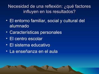 Necesidad de una reflexión: ¿qué factoresNecesidad de una reflexión: ¿qué factores
influyen en los resultados?influyen en los resultados?
• El entorno familiar, social y cultural del
alumnado
• Características personales
• El centro escolar
• El sistema educativo
• La enseñanza en el aula
 