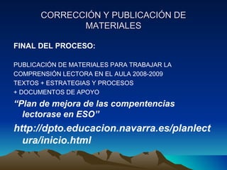 CORRECCIÓN Y PUBLICACIÓN DECORRECCIÓN Y PUBLICACIÓN DE
MATERIALESMATERIALES
FINAL DEL PROCESO:
PUBLICACIÓN DE MATERIALES PARA TRABAJAR LA
COMPRENSIÓN LECTORA EN EL AULA 2008-2009
TEXTOS + ESTRATEGIAS Y PROCESOS
+ DOCUMENTOS DE APOYO
“Plan de mejora de las compentencias
lectorase en ESO”
http://dpto.educacion.navarra.es/planlect
ura/inicio.html
 