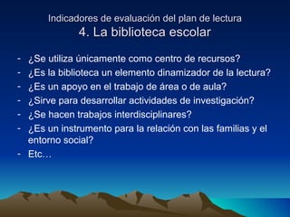 Indicadores de evaluación del plan de lecturaIndicadores de evaluación del plan de lectura
4. La biblioteca escolar4. La biblioteca escolar
- ¿Se utiliza únicamente como centro de recursos?
- ¿Es la biblioteca un elemento dinamizador de la lectura?
- ¿Es un apoyo en el trabajo de área o de aula?
- ¿Sirve para desarrollar actividades de investigación?
- ¿Se hacen trabajos interdisciplinares?
- ¿Es un instrumento para la relación con las familias y el
entorno social?
- Etc…
 