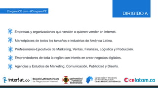 DIRIGIDO A
Empresas y organizaciones que venden o quieren vender en Internet.
Marketplaces de todos los tamaños e industrias de América Latina.
Profesionales-Ejecutivos de Marketing, Ventas, Finanzas, Logística y Producción.
Emprendedores de toda la región con interés en crear negocios digitales.
Agencias y Estudios de Marketing, Comunicación, Publicidad y Diseño.
CongresoCE.com - #CongresoCE
 