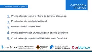 CATEGORIA
PREMIOS
Premio a la mejor iniciativa integral de Comercio Electrónico.
Premio a la mejor estrategia Multicanal.
Premio a la mejor Tienda Online.
Premio a la Innovación y Creatividad en Comercio Electrónico.
Premio a la mejor experiencia Móvil en Comercio Electrónico.
CongresoCE.com - #CongresoCE
1.	
  
2.	
  
3.	
  
4.	
  
5.	
  
 