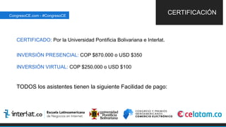 CERTIFICADO: Por la Universidad Pontificia Bolivariana e Interlat.
INVERSIÓN PRESENCIAL: COP $870.000 o USD $350
INVERSIÓN VIRTUAL: COP $250.000 o USD $100
TODOS los asistentes tienen la siguiente Facilidad de pago:
CERTIFICACIÓNCongresoCE.com - #CongresoCE
 