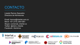 v	
  
CONTACTO
Lissete Ramos Saavedra
Directora de Admisiones
Email: lramos@interlat.com.co
Móvil: +57 (314) 348 4361
Skype: comercial_interlat.co
Twitter: @Admi_Interlat
Facebook: /lisiramos
 