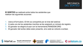 El SORTEO se realizará entre todos los asistentes que
realicen las siguientes acciones:
1.  Llena el formulario. El link se compartirá por el chat del webinar.
2.  A cada uno de los asistentes inscritos se les asignará un número de registro.
3.  El ganador se elegirá al azar con la herramienta RANDOM.ORG
4.  El ganador del sorteo debe estar presente, sino está se volverá a sortear.
MECÁNICA
DEL SORTEO
 