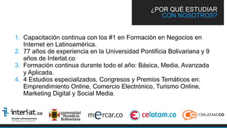 1.  Capacitación continua con los #1 en Formación en Negocios en
Internet en Latinoamérica.
2.  77 años de experiencia en la Universidad Pontificia Bolivariana y 9
años de Interlat.co
3.  Formación continua durante todo el año: Básica, Media, Avanzada
y Aplicada.
4.  4 Estudios especializados, Congresos y Premios Temáticos en:
Emprendimiento Online, Comercio Electrónico, Turismo Online,
Marketing Digital y Social Media.
¿POR QUÉ ESTUDIAR
CON NOSOTROS?
 
