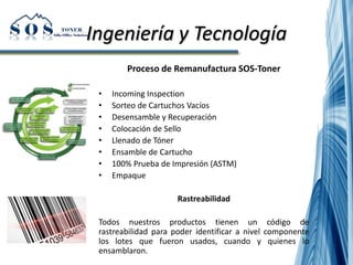 Ingeniería y Tecnología
Proceso de Remanufactura SOS-Toner
• Incoming Inspection
• Sorteo de Cartuchos Vacíos
• Desensamble y Recuperación
• Colocación de Sello
• Llenado de Tóner
• Ensamble de Cartucho
• 100% Prueba de Impresión (ASTM)
• Empaque
Rastreabilidad
Todos nuestros productos tienen un código de
rastreabilidad para poder identificar a nivel componente
los lotes que fueron usados, cuando y quienes lo
ensamblaron.
 
