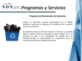 Programas y Servicios
Programa de Recolección de Cartuchos
Porque en SOS-Toner estamos preocupados por el Medio
Ambiente, ofrecemos el programa de recolección de cartuchos
vacíos en su empresa.
Es importante cerrar el ciclo del reciclaje, al terminar tu cartucho
OEM, es donde nosotros empezamos nuestro trabajo. Si es un
cartucho no apto a las necesidades de calidad para ser
remanufacturado, es desmantelado en componentes para su
reciclaje por materiales independientemente.
 