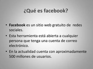 ¿Qué es facebook?Facebook es un sitio web gratuito de  redes sociales.Esta herramienta está abierta a cualquier persona que tenga una cuenta de correo electrónico.En la actualidad cuenta con aproximadamente 500 millones de usuarios.