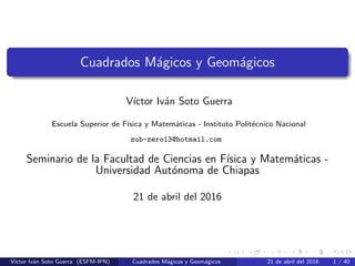 Cuadrados Mágicos y Geomágicos
Vı́ctor Iván Soto Guerra
Escuela Superior de Fı́sica y Matemáticas - Instituto Politécnico Nacional
zub-zero13@hotmail.com
Seminario de la Facultad de Ciencias en Fı́sica y Matemáticas -
Universidad Autónoma de Chiapas
21 de abril del 2016
Vı́ctor Iván Soto Guerra (ESFM-IPN) Cuadrados Mágicos y Geomágicos 21 de abril del 2016 1 / 40
 