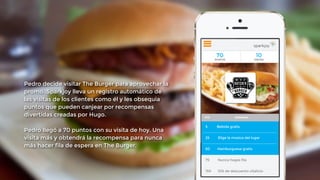 ! 
Pedro decide visitar The Burger para aprovechar la 
promo. Sparkjoy lleva un registro automático de 
las visitas de los clientes como él y les obsequia 
puntos que pueden canjear por recompensas 
divertidas creadas por Hugo. 
! 
Pedro llegó a 70 puntos con su visita de hoy. Una 
visita más y obtendrá la recompensa para nunca 
más hacer fila de espera en The Burger. 
! 
 