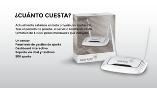 ¿CUÁNTO CUESTA? 
Actualmente estamos en beta privado por invitación. 
Tras el periodo de prueba, el servicio tendrá un costo 
tentativo de $1,000 pesos mensuales que incluyen: 
! 
Un sensor 
Panel web de gestión de sparks 
Dashboard interactivo 
Soporte vía chat y teléfono 
500 sparks 
! 
! 
! 
! 
! 
! 
! 
 