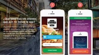 1 2 
¿Qué pasa con los clientes 
que aún no tienen la app? 
Aquellos clientes que no tienen la app 
pueden descargarla conectándose a 
la red de cortesía creada por Sparkjoy 
en The Burger. Así, Sparkjoy pone a 
trabajar al Wi-Fi y lo convierte en una 
herramienta de marketing. 
 