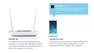 SPARK OS 
Un software que convierte cualquier Wi-Fi 
hotspot en un sensor, permitiéndote detectar 
a tus clientes actuales y potenciales cuando 
están en tu negocio o en la zona. 
SPARKJOY APP 
Una aplicación que te permite enviarles notificaciones 
push a tus clientes. Pueden descargarla en línea o 
conectándose al Wi-Fi hotspot de tu negocio. 
 