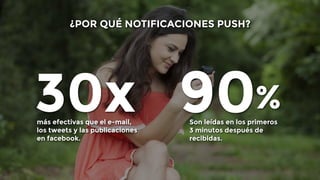 ¿POR QUÉ NOTIFICACIONES PUSH? 
30x más efectivas que el e-mail, 
los tweets y las publicaciones 
en facebook. 
90 Son leídas en los primeros 
% 
3 minutos después de 
recibidas. 
 