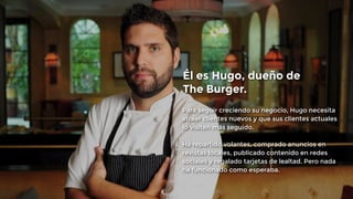 Él es Hugo, dueño de 
The Burger. 
Para seguir creciendo su negocio, Hugo necesita 
atraer clientes nuevos y que sus clientes actuales 
lo visiten más seguido. 
! 
Ha repartido volantes, comprado anuncios en 
revistas locales, publicado contenido en redes 
sociales y regalado tarjetas de lealtad. Pero nada 
ha funcionado como esperaba. 
 