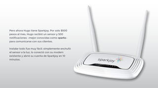! 
Pero ahora Hugo tiene Sparkjoy. Por solo $500 
pesos al mes, Hugo recibió un sensor y 500 
notificaciones –mejor conocidas como sparks– 
para comunicarse con sus clientes. 
! 
Instalar todo fue muy fácil: simplemente enchufó 
el sensor a la luz, lo conectó con su modem 
existente y abrió su cuenta de Sparkjoy en 10 
minutos. 
 