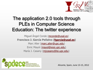 The application 2.0 tools through
  PLEs in Computer Science
Education: The twitter experience
       Miguel Ángel Conde (mconde@usal.es)
  Francisco J. García Peñalvo (fgarcia@usal.es)
          Marc Alier (marc.alier@upc.edu)
         Enric Mayol (mayol@essi.upc.edu)
      María J. Casany (mjcasany@lsi.upc.edu)




                                 Alicante, Spain, June 13-15, 2012
 