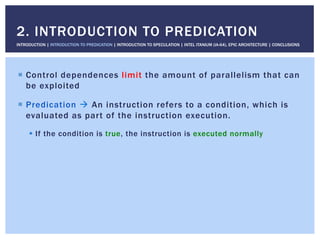 !  Control dependences limit the amount of parallelism that can
be exploited
!  Predication " An instruction refers to a condition, which is
evaluated as part of the instruction execution.
!  If the condition is true, the instruction is executed normally
2. INTRODUCTION TO PREDICATION
INTRODUCTION | INTRODUCTION TO PREDICATION | INTRODUCTION TO SPECULATION | INTEL ITANIUM (IA-64), EPIC ARCHITECTURE | CONCLUSIONS
 