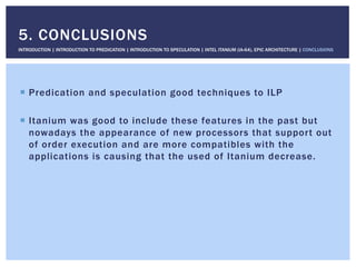 !  Predication and speculation good techniques to ILP
!  Itanium was good to include these features in the past but
nowadays the appearance of new processors that support out
of order execution and are more compatibles with the
applications is causing that the used of Itanium decrease.
5. CONCLUSIONS
INTRODUCTION | INTRODUCTION TO PREDICATION | INTRODUCTION TO SPECULATION | INTEL ITANIUM (IA-64), EPIC ARCHITECTURE | CONCLUSIONS
 