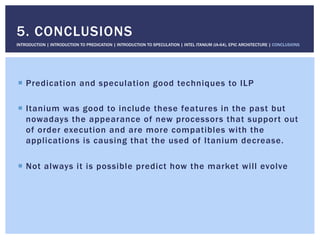 !  Predication and speculation good techniques to ILP
!  Itanium was good to include these features in the past but
nowadays the appearance of new processors that support out
of order execution and are more compatibles with the
applications is causing that the used of Itanium decrease.
!  Not always it is possible predict how the market will evolve
5. CONCLUSIONS
INTRODUCTION | INTRODUCTION TO PREDICATION | INTRODUCTION TO SPECULATION | INTEL ITANIUM (IA-64), EPIC ARCHITECTURE | CONCLUSIONS
 