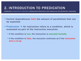 !  Control dependences limit the amount of parallelism that can
be exploited
!  Predication " An instruction refers to a condition, which is
evaluated as part of the instruction execution.
!  If the condition is true, the instruction is executed normally
!  if the condition is false, the execution continues as if the instruction
were a no-op
2. INTRODUCTION TO PREDICATION
INTRODUCTION | INTRODUCTION TO PREDICATION | INTRODUCTION TO SPECULATION | INTEL ITANIUM (IA-64), EPIC ARCHITECTURE | CONCLUSIONS
 