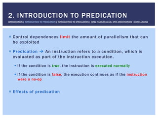 !  Control dependences limit the amount of parallelism that can
be exploited
!  Predication " An instruction refers to a condition, which is
evaluated as part of the instruction execution.
!  If the condition is true, the instruction is executed normally
!  if the condition is false, the execution continues as if the instruction
were a no-op
!  Effects of predication
2. INTRODUCTION TO PREDICATION
INTRODUCTION | INTRODUCTION TO PREDICATION | INTRODUCTION TO SPECULATION | INTEL ITANIUM (IA-64), EPIC ARCHITECTURE | CONCLUSIONS
 