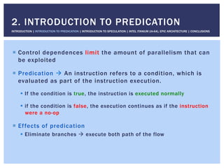 !  Control dependences limit the amount of parallelism that can
be exploited
!  Predication " An instruction refers to a condition, which is
evaluated as part of the instruction execution.
!  If the condition is true, the instruction is executed normally
!  if the condition is false, the execution continues as if the instruction
were a no-op
!  Effects of predication
!  Eliminate branches " execute both path of the flow
2. INTRODUCTION TO PREDICATION
INTRODUCTION | INTRODUCTION TO PREDICATION | INTRODUCTION TO SPECULATION | INTEL ITANIUM (IA-64), EPIC ARCHITECTURE | CONCLUSIONS
 