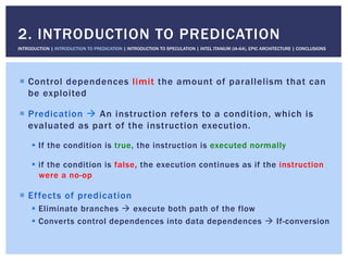 !  Control dependences limit the amount of parallelism that can
be exploited
!  Predication " An instruction refers to a condition, which is
evaluated as part of the instruction execution.
!  If the condition is true, the instruction is executed normally
!  if the condition is false, the execution continues as if the instruction
were a no-op
!  Effects of predication
!  Eliminate branches " execute both path of the flow
!  Converts control dependences into data dependences " If-conversion
2. INTRODUCTION TO PREDICATION
INTRODUCTION | INTRODUCTION TO PREDICATION | INTRODUCTION TO SPECULATION | INTEL ITANIUM (IA-64), EPIC ARCHITECTURE | CONCLUSIONS
 