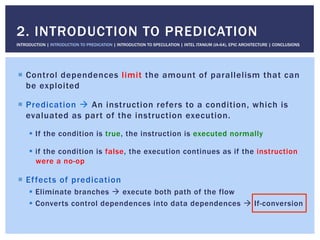 !  Control dependences limit the amount of parallelism that can
be exploited
!  Predication " An instruction refers to a condition, which is
evaluated as part of the instruction execution.
!  If the condition is true, the instruction is executed normally
!  if the condition is false, the execution continues as if the instruction
were a no-op
!  Effects of predication
!  Eliminate branches " execute both path of the flow
!  Converts control dependences into data dependences " If-conversion
2. INTRODUCTION TO PREDICATION
INTRODUCTION | INTRODUCTION TO PREDICATION | INTRODUCTION TO SPECULATION | INTEL ITANIUM (IA-64), EPIC ARCHITECTURE | CONCLUSIONS
 