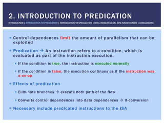 !  Control dependences limit the amount of parallelism that can be
exploited
!  Predication " An instruction refers to a condition, which is
evaluated as part of the instruction execution.
!  If the condition is true, the instruction is executed normally
!  if the condition is false, the execution continues as if the instruction was
a no-op
!  Effects of predication
!  Eliminate branches " execute both path of the flow
!  Converts control dependences into data dependences " If-conversion
!  Necessary include predicated instructions to the ISA
2. INTRODUCTION TO PREDICATION
INTRODUCTION | INTRODUCTION TO PREDICATION | INTRODUCTION TO SPECULATION | INTEL ITANIUM (IA-64), EPIC ARCHITECTURE | CONCLUSIONS
 
